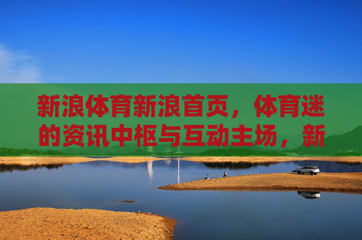 新浪体育新浪首页,体育迷的资讯中枢与互动主场,新浪首页,体育迷的资讯中枢与互动主场 新浪体育新浪首页,体育迷的资讯中枢与互动主场,新浪首页,体育迷的资讯中枢与互动主场