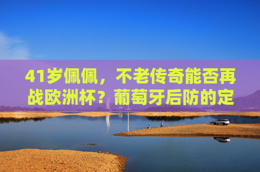 41岁佩佩，不老传奇能否再战欧洲杯？葡萄牙后防的定海神针还在！41岁佩佩，不老传奇再战欧洲杯，葡萄牙后防定海神针
