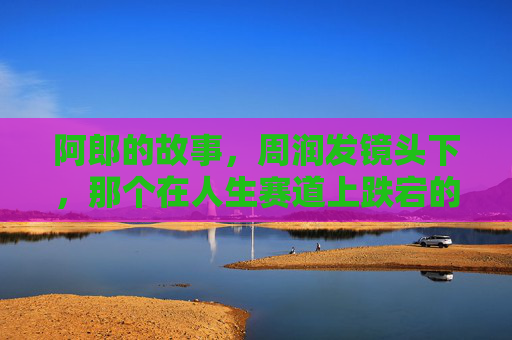 阿郎的故事，周润发镜头下，那个在人生赛道上跌宕的父亲，阿郎的故事，周润发镜头下的跌宕人生父亲