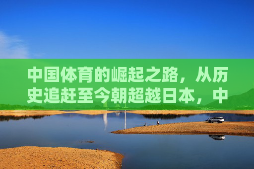 中国体育的崛起之路，从历史追赶至今朝超越日本，中国体育崛起之路，从历史追赶至今朝超越日本