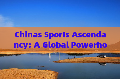 Chinas Sports Ascendancy: A Global Powerhouse Forged by Strategy, Passion, and Persistence,中国体育崛起,战略、热情与坚持铸就的全球强国 Chinas Sports Ascendancy: A Global Powerhouse Forged by Strategy, Passion, and Persistence,中国体育崛起,战略、热情与坚持铸就的全球强国
