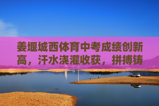 姜堰城西体育中考成绩创新高，汗水浇灌收获，拼搏铸就辉煌
