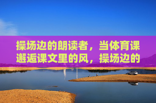 操场边的朗读者，当体育课邂逅课文里的风，操场边的朗读者，体育课邂逅课文风