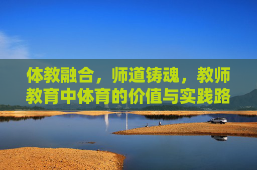 体教融合，师道铸魂，教师教育中体育的价值与实践路径，体教融合·师道铸魂，教师教育中体育的价值与实践路径