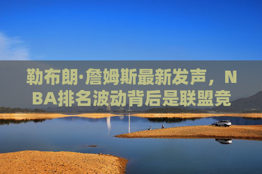 勒布朗·詹姆斯最新发声，NBA排名波动背后是联盟竞争力的真实写照，勒布朗，NBA排名波动是联盟竞争力的真实写照