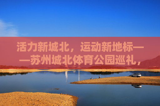 活力新城北,运动新地标——苏州城北体育公园巡礼,活力新城北,运动新地标——苏州城北体育公园巡礼 活力新城北,运动新地标——苏州城北体育公园巡礼,活力新城北,运动新地标——苏州城北体育公园巡礼