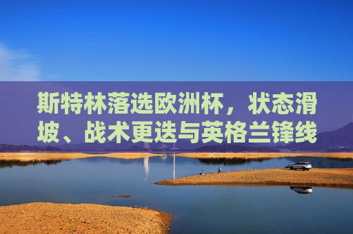 斯特林落选欧洲杯,状态滑坡、战术更迭与英格兰锋线的青春风暴,斯特林落选欧洲杯,状态滑坡、战术更迭与英格兰锋线青春风暴 斯特林落选欧洲杯,状态滑坡、战术更迭与英格兰锋线的青春风暴,斯特林落选欧洲杯,状态滑坡、战术更迭与英格兰锋线青春风暴