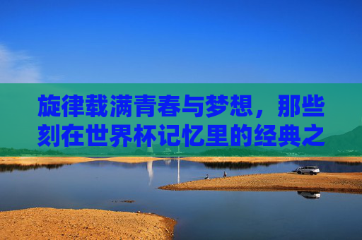 旋律载满青春与梦想,那些刻在世界杯记忆里的经典之声,载满青春梦想的世界杯经典旋律 旋律载满青春与梦想,那些刻在世界杯记忆里的经典之声,载满青春梦想的世界杯经典旋律