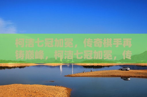 柯洁七冠加冕，传奇棋手再铸巅峰，柯洁七冠加冕，传奇再铸巅峰