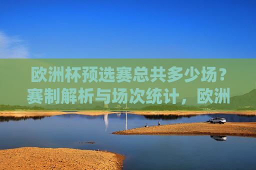 欧洲杯预选赛总共多少场?赛制解析与场次统计,欧洲杯预选赛赛制解析与总场次统计 欧洲杯预选赛总共多少场?赛制解析与场次统计,欧洲杯预选赛赛制解析与总场次统计