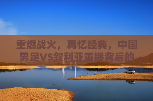 重燃战火，再忆经典，中国男足VS叙利亚重播背后的热血与遗憾，中国男足VS叙利亚重播，重燃战火再忆经典，热血遗憾交织