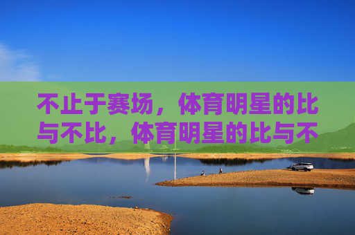 不止于赛场,体育明星的比与不比,体育明星的比与不比,不止于赛场 不止于赛场,体育明星的比与不比,体育明星的比与不比,不止于赛场