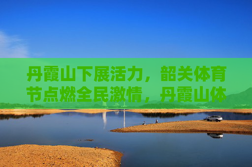 丹霞山下展活力，韶关体育节点燃全民激情，丹霞山体育节点燃全民活力