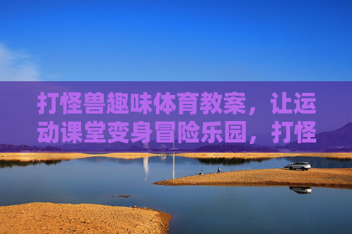 打怪兽趣味体育教案，让运动课堂变身冒险乐园，打怪兽趣味体育教案，运动课堂变身冒险乐园