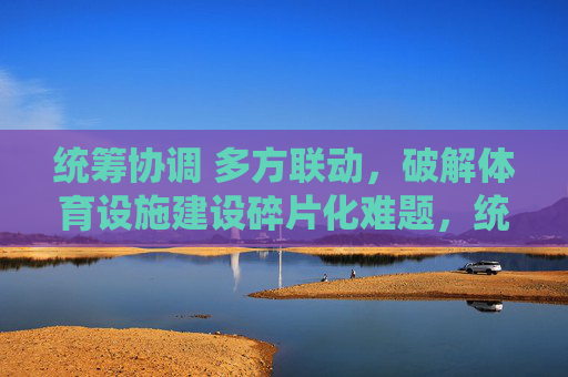 统筹协调 多方联动，破解体育设施建设碎片化难题，统筹协调多方联动 破解体育设施建设碎片化难题