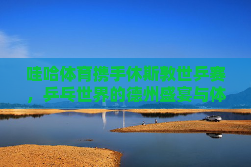 哇哈体育携手休斯敦世乒赛，乒乓世界的德州盛宴与体育精神传承，哇哈体育携手休斯敦世乒赛，乒乓德州盛宴与体育精神传承