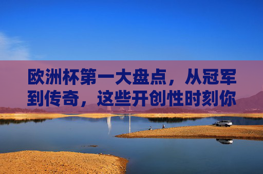 欧洲杯第一大盘点，从冠军到传奇，这些开创性时刻你都知道吗？欧洲杯第一大盘点，冠军传奇与开创性时刻