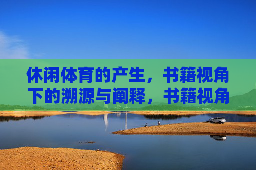 休闲体育的产生,书籍视角下的溯源与阐释,书籍视角下休闲体育的产生溯源与阐释 休闲体育的产生,书籍视角下的溯源与阐释,书籍视角下休闲体育的产生溯源与阐释