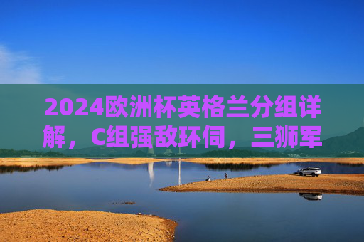 2024欧洲杯英格兰分组详解,C组强敌环伺,三狮军团晋级之路几何,2024欧洲杯英格兰C组强敌环伺,晋级之路几何 2024欧洲杯英格兰分组详解,C组强敌环伺,三狮军团晋级之路几何,2024欧洲杯英格兰C组强敌环伺,晋级之路几何
