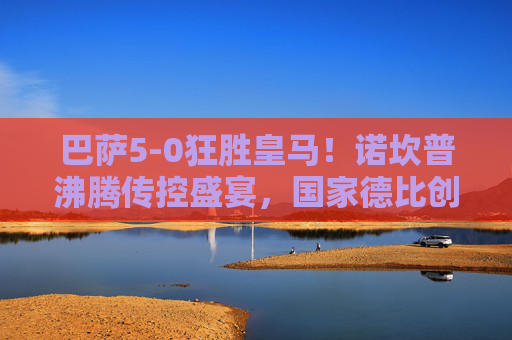 巴萨5-0狂胜皇马！诺坎普沸腾传控盛宴，国家德比创历史经典，巴萨5-0狂胜皇马！诺坎普传控盛宴铸国家德比历史经典