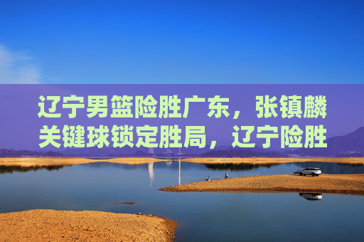 辽宁男篮险胜广东,张镇麟关键球锁定胜局,辽宁险胜广东,张镇麟关键球锁定胜局 辽宁男篮险胜广东,张镇麟关键球锁定胜局,辽宁险胜广东,张镇麟关键球锁定胜局