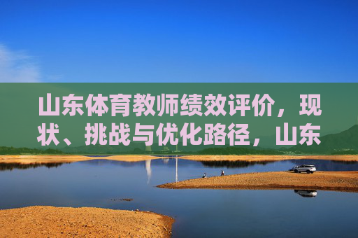 山东体育教师绩效评价,现状、挑战与优化路径,山东体育教师绩效评价,现状、挑战与优化路径 山东体育教师绩效评价,现状、挑战与优化路径,山东体育教师绩效评价,现状、挑战与优化路径