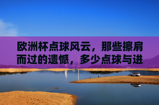 欧洲杯点球风云，那些擦肩而过的遗憾，多少点球与进球失之交臂？欧洲杯点球风云，擦肩而过的遗憾，进球失之交臂