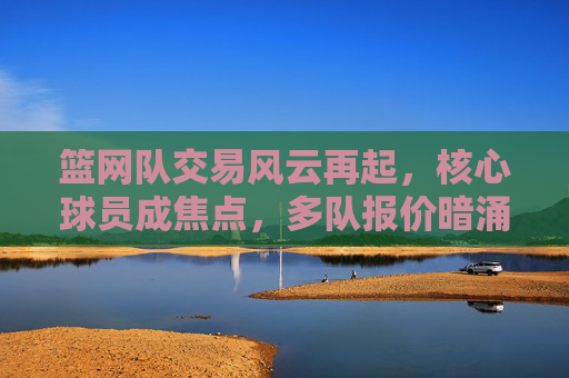 篮网队交易风云再起，核心球员成焦点，多队报价暗涌，管理层面临重建关键抉择，篮网队核心球员交易暗涌，管理层面临重建关键抉择