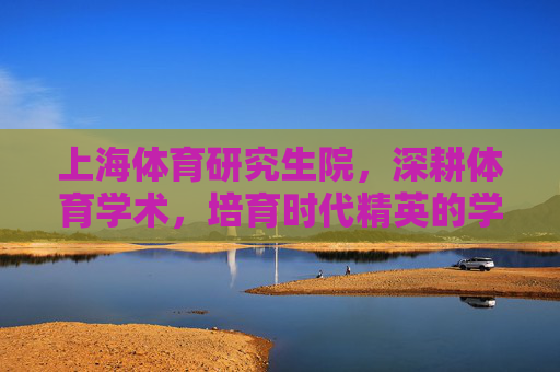 上海体育研究生院,深耕体育学术,培育时代精英的学术高地,上海体育研究生院,体育学术高地,时代精英摇篮 上海体育研究生院,深耕体育学术,培育时代精英的学术高地,上海体育研究生院,体育学术高地,时代精英摇篮