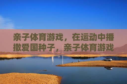 亲子体育游戏,在运动中播撒爱国种子,亲子体育游戏,运动中播撒爱国种子 亲子体育游戏,在运动中播撒爱国种子,亲子体育游戏,运动中播撒爱国种子