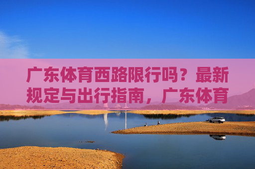 广东体育西路限行吗?最新规定与出行指南,广东体育西路限行最新规定及出行指南 广东体育西路限行吗?最新规定与出行指南,广东体育西路限行最新规定及出行指南