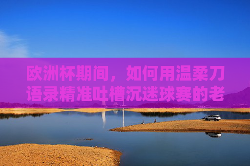 欧洲杯期间,如何用温柔刀语录精准吐槽沉迷球赛的老公?欧洲杯老公沉迷球赛?温柔刀语录精准吐槽 欧洲杯期间,如何用温柔刀语录精准吐槽沉迷球赛的老公?欧洲杯老公沉迷球赛?温柔刀语录精准吐槽
