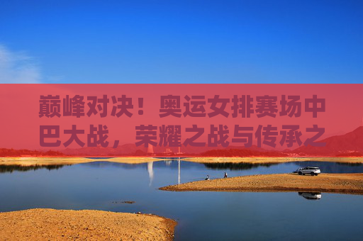 巅峰对决!奥运女排赛场中巴大战,荣耀之战与传承之歌,巅峰对决!奥运女排中巴大战,荣耀之战与传承之歌 巅峰对决!奥运女排赛场中巴大战,荣耀之战与传承之歌,巅峰对决!奥运女排中巴大战,荣耀之战与传承之歌
