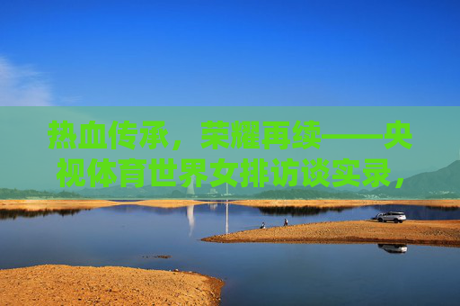 热血传承,荣耀再续——央视体育世界女排访谈实录,热血传承,荣耀再续——央视体育世界女排访谈实录 热血传承,荣耀再续——央视体育世界女排访谈实录,热血传承,荣耀再续——央视体育世界女排访谈实录