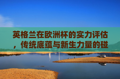 英格兰在欧洲杯的实力评估,传统底蕴与新生力量的碰撞,英格兰欧洲杯实力评估,传统底蕴与新生力量的碰撞 英格兰在欧洲杯的实力评估,传统底蕴与新生力量的碰撞,英格兰欧洲杯实力评估,传统底蕴与新生力量的碰撞