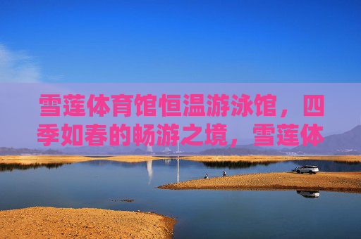 雪莲体育馆恒温游泳馆,四季如春的畅游之境,雪莲体育馆恒温游泳馆,四季如春畅游境 雪莲体育馆恒温游泳馆,四季如春的畅游之境,雪莲体育馆恒温游泳馆,四季如春畅游境