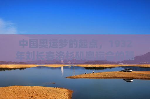 中国奥运梦的起点，1932年刘长春洛杉矶奥运会的孤独征程，中国奥运梦起点，1932刘长春洛杉矶孤独征程