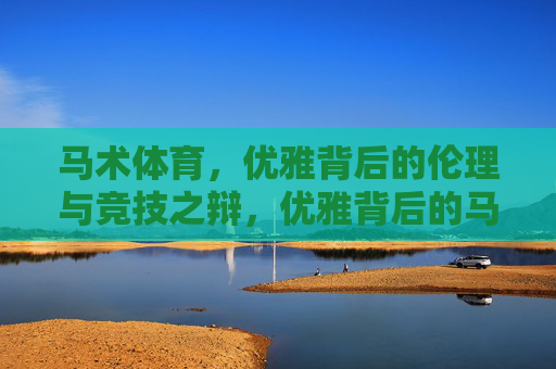 马术体育,优雅背后的伦理与竞技之辩,优雅背后的马术伦理与竞技之辩 马术体育,优雅背后的伦理与竞技之辩,优雅背后的马术伦理与竞技之辩