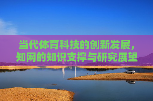 当代体育科技的创新发展，知网的知识支撑与研究展望，当代体育科技创新发展，知网知识支撑与研究展望