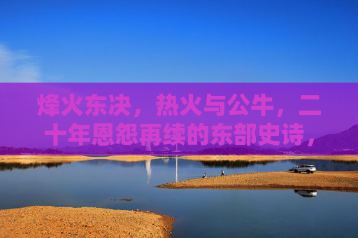 烽火东决,热火与公牛,二十年恩怨再续的东部史诗,烽火东决,热火公牛二十年恩怨史诗再续 烽火东决,热火与公牛,二十年恩怨再续的东部史诗,烽火东决,热火公牛二十年恩怨史诗再续