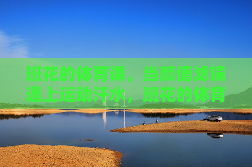 班花的体育课，当颜值滤镜遇上运动汗水，班花的体育课，颜值滤镜遇上运动汗水