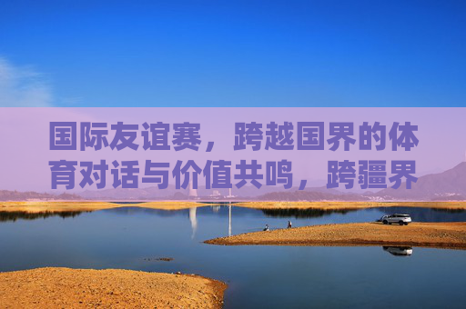 国际友谊赛，跨越国界的体育对话与价值共鸣，跨疆界体育对话，友谊赛的价值共鸣