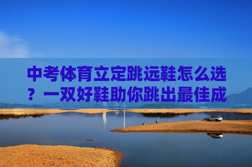中考体育立定跳远鞋怎么选?一双好鞋助你跳出最佳成绩!选对中考体育立定跳远鞋,助你跳出最佳成绩 中考体育立定跳远鞋怎么选?一双好鞋助你跳出最佳成绩!选对中考体育立定跳远鞋,助你跳出最佳成绩