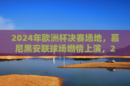 2024年欧洲杯决赛场地,慕尼黑安联球场燃情上演,2024年欧洲杯决赛,慕尼黑安联球场燃情上演 2024年欧洲杯决赛场地,慕尼黑安联球场燃情上演,2024年欧洲杯决赛,慕尼黑安联球场燃情上演