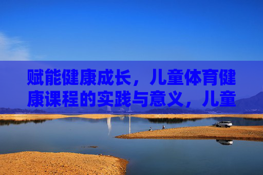 赋能健康成长，儿童体育健康课程的实践与意义，儿童体育健康课程的实践意义与成长赋能