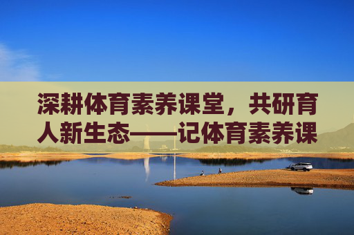 深耕体育素养课堂，共研育人新生态——记体育素养课教研活动，深耕体育素养课堂，教研共育新生态