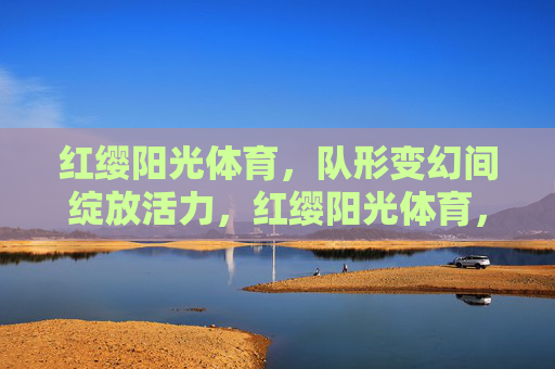 红缨阳光体育,队形变幻间绽放活力,红缨阳光体育,队形变幻绽活力 红缨阳光体育,队形变幻间绽放活力,红缨阳光体育,队形变幻绽活力