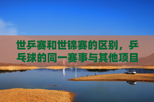 世乒赛和世锦赛的区别,乒乓球的同一赛事与其他项目的世界锦标赛,世乒赛与世锦赛,乒乓球的同一赛事与其他项目的世界锦标赛之别 世乒赛和世锦赛的区别,乒乓球的同一赛事与其他项目的世界锦标赛,世乒赛与世锦赛,乒乓球的同一赛事与其他项目的世界锦标赛之别