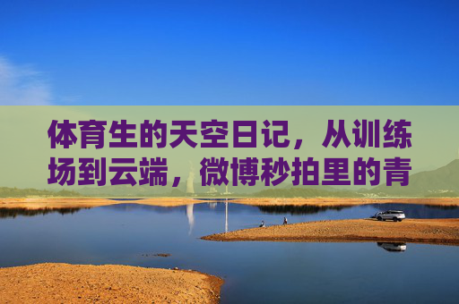 体育生的天空日记,从训练场到云端,微博秒拍里的青春航迹,体育生的天空日记,从训练场到云端的青春航迹 体育生的天空日记,从训练场到云端,微博秒拍里的青春航迹,体育生的天空日记,从训练场到云端的青春航迹