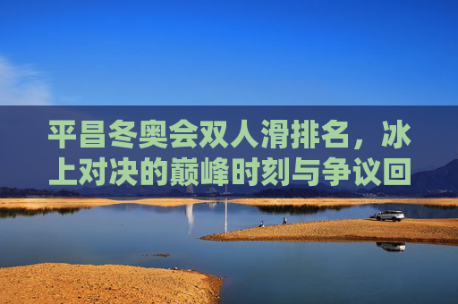平昌冬奥会双人滑排名，冰上对决的巅峰时刻与争议回响，平昌冬奥会双人滑巅峰对决，争议回响
